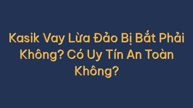 Kasik Vay Lừa Đảo Bị Bắt Phải Không? Có Uy Tín An Toàn Không?