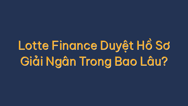 Lotte Finance Duyệt Hồ Sơ Giải Ngân Trong Bao Lâu?