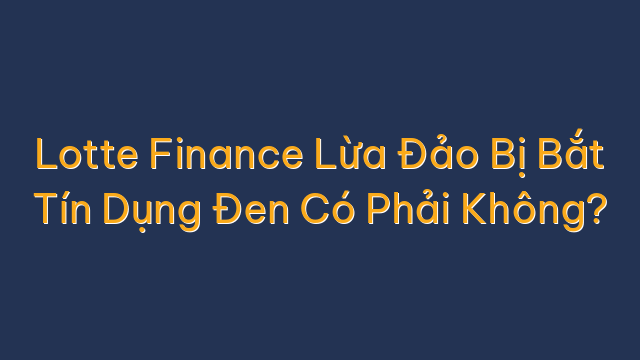 Lotte Finance Lừa Đảo Bị Bắt Tín Dụng Đen Có Phải Không?