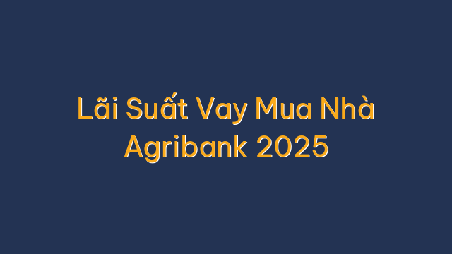 Lãi Suất Vay Mua Nhà Agribank 2025