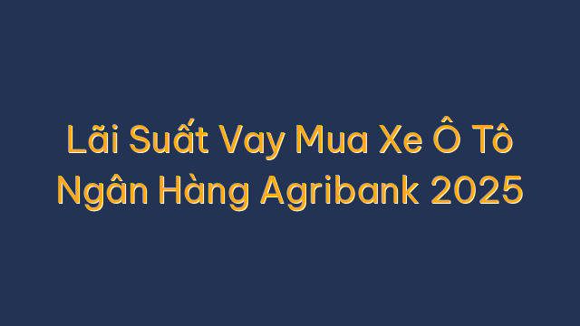 Lãi Suất Vay Mua Xe Ô Tô Ngân Hàng Agribank 2025
