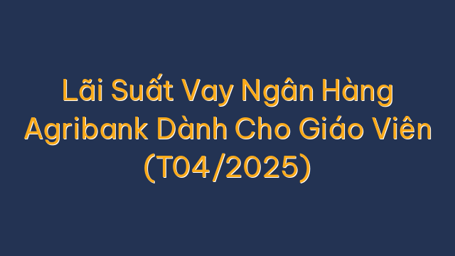 Lãi Suất Vay Ngân Hàng Agribank Dành Cho Giáo Viên (T04/2025)