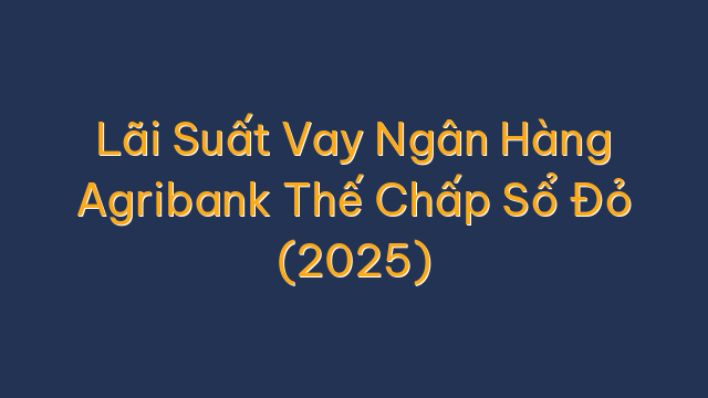 Lãi Suất Vay Ngân Hàng Agribank Thế Chấp Sổ Đỏ (2025)