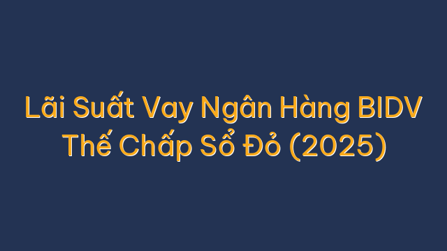 Lãi Suất Vay Ngân Hàng BIDV Thế Chấp Sổ Đỏ (2025)