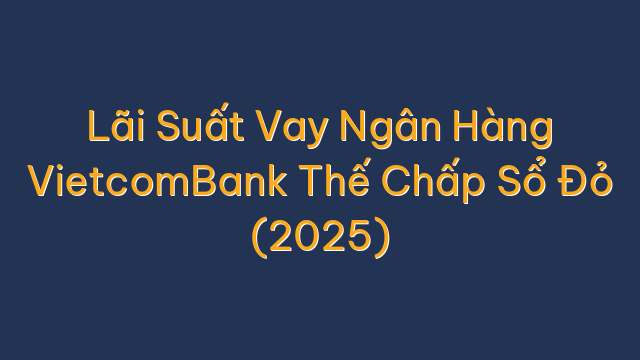 Lãi Suất Vay Ngân Hàng VietcomBank Thế Chấp Sổ Đỏ (2025)
