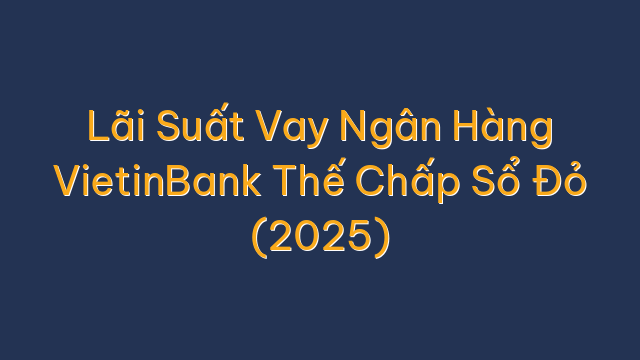 Lãi Suất Vay Ngân Hàng VietinBank Thế Chấp Sổ Đỏ (2025)