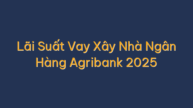 Lãi Suất Vay Xây Nhà Ngân Hàng Agribank 2025