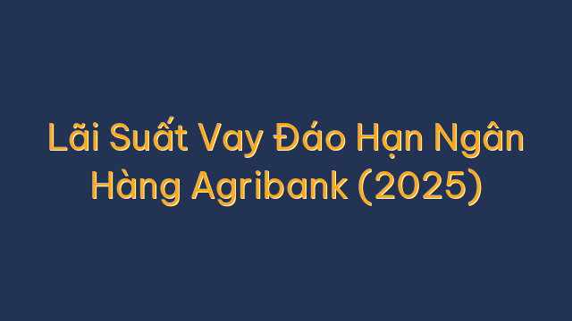 Lãi Suất Vay Đáo Hạn Ngân Hàng Agribank (2025)