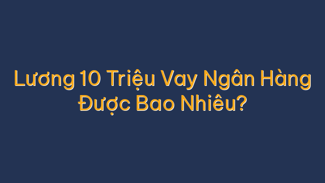 Lương 10 Triệu Vay Ngân Hàng Được Bao Nhiêu?