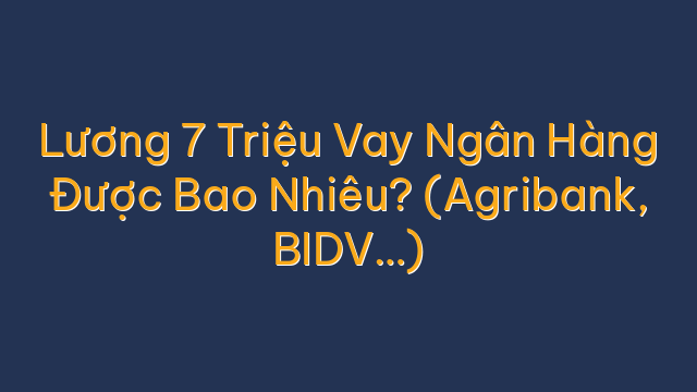 Lương 7 Triệu Vay Ngân Hàng Được Bao Nhiêu? (Agribank, BIDV…)