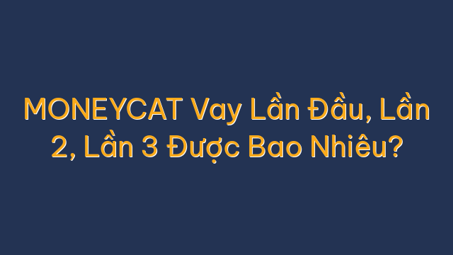 MONEYCAT Vay Lần Đầu, Lần 2, Lần 3 Được Bao Nhiêu?