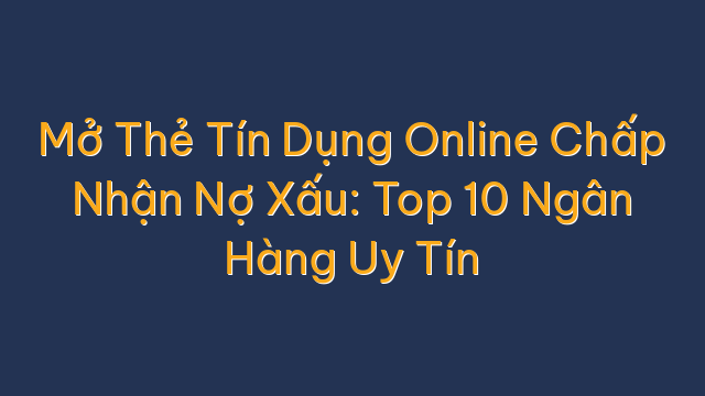 Mở Thẻ Tín Dụng Online Chấp Nhận Nợ Xấu: Top 10 Ngân Hàng Uy Tín