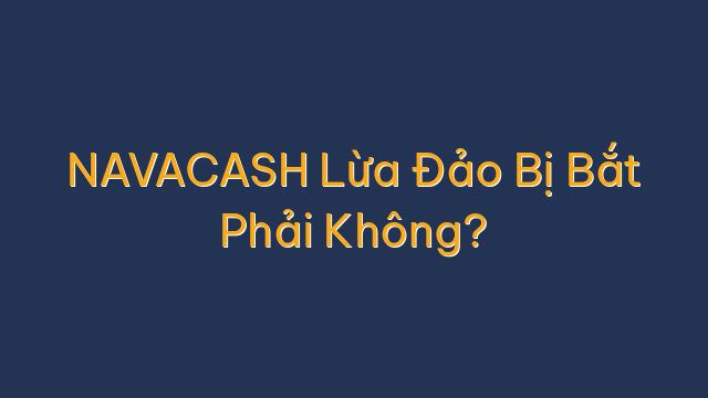 NAVACASH Lừa Đảo Bị Bắt Phải Không?