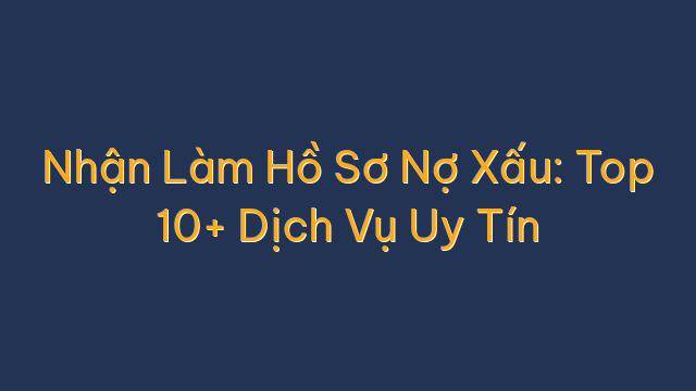 Nhận Làm Hồ Sơ Nợ Xấu: Top 10+ Dịch Vụ Uy Tín