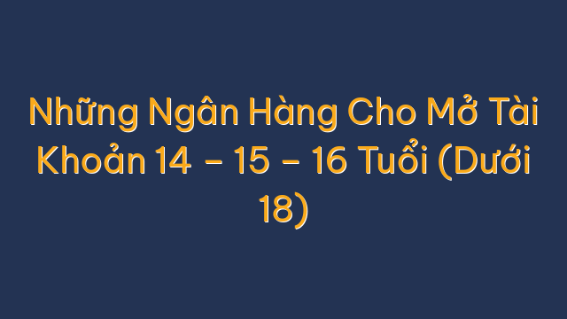 Những Ngân Hàng Cho Mở Tài Khoản 14 – 15 – 16 Tuổi (Dưới 18)