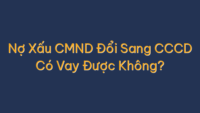 Nợ Xấu CMND Đổi Sang CCCD Có Vay Được Không?