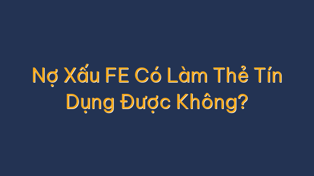 Nợ Xấu FE Có Làm Thẻ Tín Dụng Được Không?