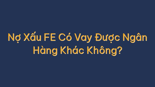 Nợ Xấu FE Có Vay Được Ngân Hàng Khác Không?