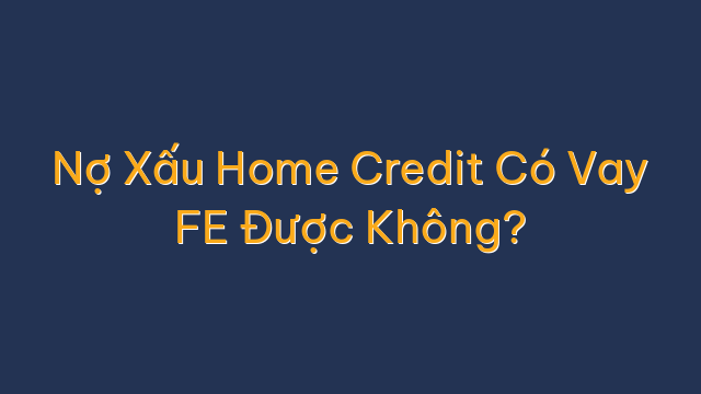 Nợ Xấu Home Credit Có Vay FE Được Không?