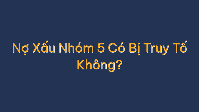 Nợ Xấu Nhóm 5 Có Bị Truy Tố Không?