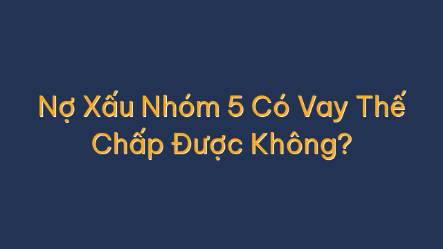 Nợ Xấu Nhóm 5 Có Vay Thế Chấp Được Không?