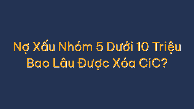 Nợ Xấu Nhóm 5 Dưới 10 Triệu Bao Lâu Được Xóa CiC?