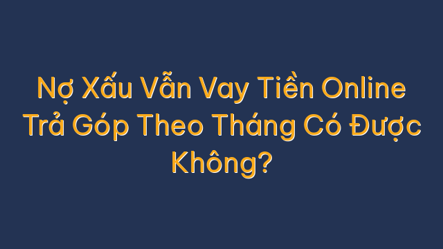 Nợ Xấu Vẫn Vay Tiền Online Trả Góp Theo Tháng Có Được Không?