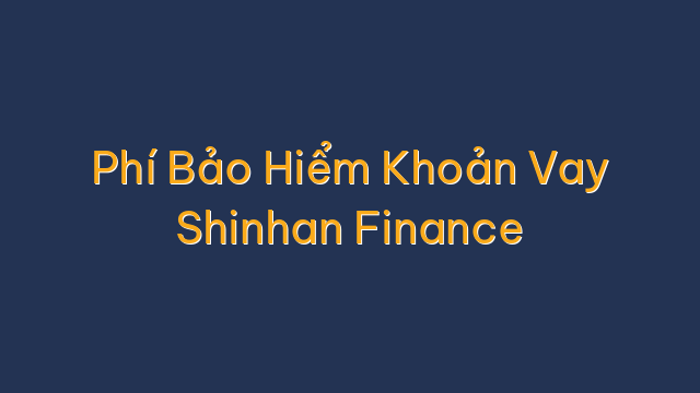 Phí Bảo Hiểm Khoản Vay Shinhan Finance