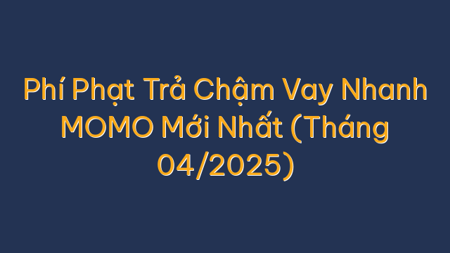 Phí Phạt Trả Chậm Vay Nhanh MOMO Mới Nhất (Tháng 04/2025)