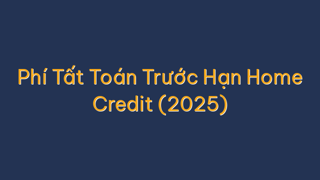 Phí Tất Toán Trước Hạn Home Credit (2025)