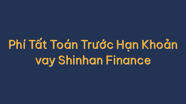 Phí Tất Toán Trước Hạn Khoản vay Shinhan Finance