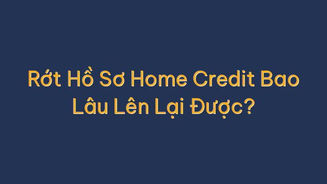Rớt Hồ Sơ Home Credit Bao Lâu Lên Lại Được?