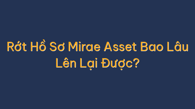 Rớt Hồ Sơ Mirae Asset Bao Lâu Lên Lại Được?