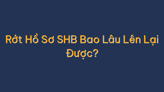 Rớt Hồ Sơ SHB Bao Lâu Lên Lại Được?