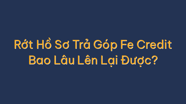 Rớt Hồ Sơ Trả Góp Fe Credit Bao Lâu Lên Lại Được?