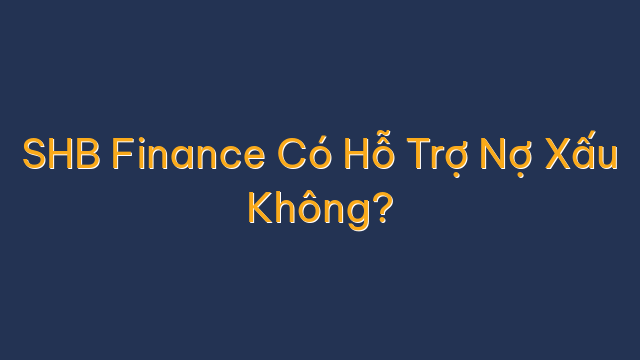 SHB Finance Có Hỗ Trợ Nợ Xấu Không?