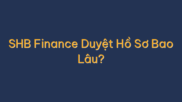 SHB Finance Duyệt Hồ Sơ Bao Lâu?