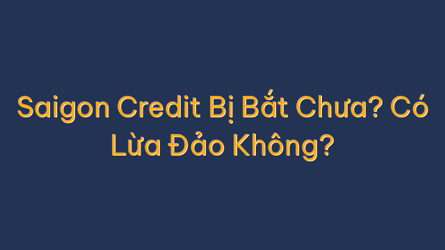 Saigon Credit Bị Bắt Chưa? Có Lừa Đảo Không?