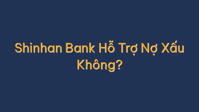 Shinhan Bank Hỗ Trợ Nợ Xấu Không?