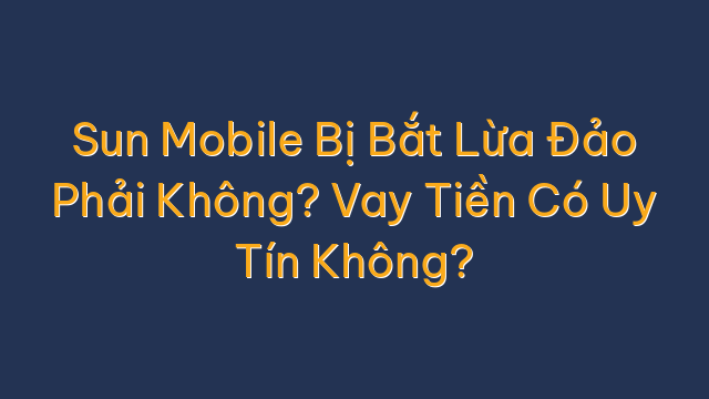 Sun Mobile Bị Bắt Lừa Đảo Phải Không? Vay Tiền Có Uy Tín Không?