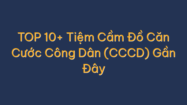TOP 10+ Tiệm Cầm Đồ Căn Cước Công Dân (CCCD) Gần Đây