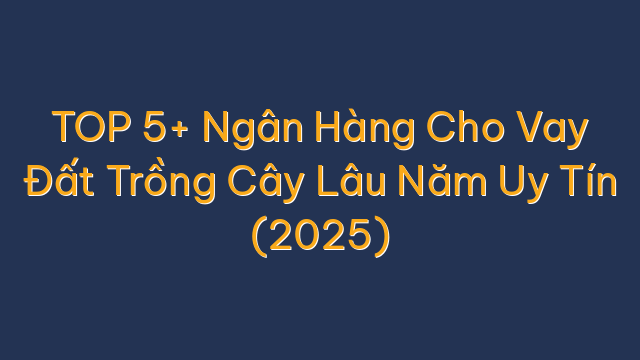 TOP 5+ Ngân Hàng Cho Vay Đất Trồng Cây Lâu Năm Uy Tín (2025)