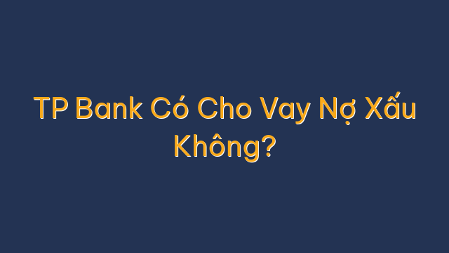TP Bank Có Cho Vay Nợ Xấu Không?