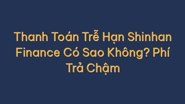 Thanh Toán Trễ Hạn Shinhan Finance Có Sao Không? Phí Trả Chậm
