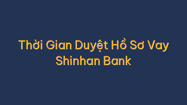 Thời Gian Duyệt Hồ Sơ Vay Shinhan Bank