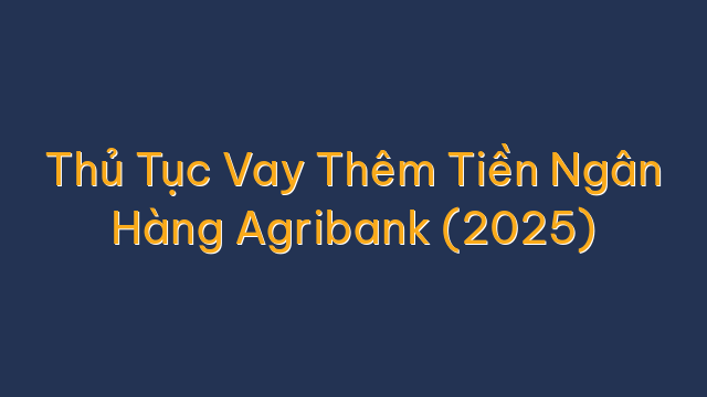 Thủ Tục Vay Thêm Tiền Ngân Hàng Agribank (2025)