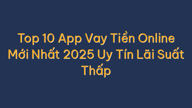 Top 10 App Vay Tiền Online Mới Nhất 2025 Uy Tín Lãi Suất Thấp