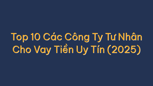 Top 10 Các Công Ty Tư Nhân Cho Vay Tiền Uy Tín (2025)