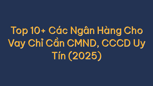Top 10+ Các Ngân Hàng Cho Vay Chỉ Cần CMND, CCCD Uy Tín (2025)