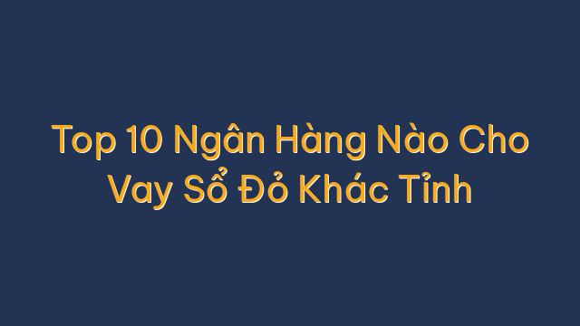 Top 10 Ngân Hàng Nào Cho Vay Sổ Đỏ Khác Tỉnh